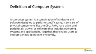 Definition of Computer Systems
A computer system is a combination of hardware and
software designed to perform specific tasks. It consists of
physical components like the CPU, RAM, hard drive, and
peripherals, as well as software that includes operating
systems and applications. Together, they enable users to
execute various operations effectively.
 
