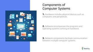 Components of
Computer Systems
1. Hardware includes physical devices such as
computers and peripherals.
2. Software encompasses the programs and
operating systems running on hardware.
3. Network components facilitate communication
between multiple computer systems.
 