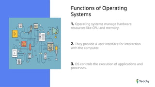 Functions of Operating
Systems
1. Operating systems manage hardware
resources like CPU and memory.
2. They provide a user interface for interaction
with the computer.
3. OS controls the execution of applications and
processes.
 
