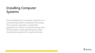 Installing Computer
Systems
The installation of computer systems is a
fundamental skill in computer servicing.
This process requires a systematic
approach to ensure successful setup and
functionality. Understanding the steps
involved is essential for any technician.
 