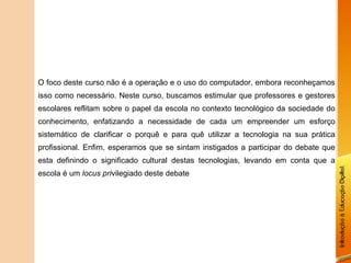 O foco deste curso não é a operação e o uso do computador, embora reconheçamos isso como necessário. Neste curso, buscamos estimular que professores e gestores escolares reflitam sobre o papel da escola no contexto tecnológico da sociedade do conhecimento, enfatizando a necessidade de cada um empreender um esforço sistemático de clarificar o porquê e para quê utilizar a tecnologia na sua prática profissional. Enfim, esperamos que se sintam instigados a participar do debate que esta definindo o significado cultural destas tecnologias, levando em conta que a escola é um  locus pri vilegiado deste debate 
