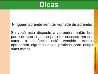 Ninguém aprende sem ter vontade de aprender.  Se você está disposto a aprender, então boa parte de seu caminho para ter sucesso em seu curso a distância está vencido. Vamos apresentar algumas dicas práticas para atingir suas metas. Dicas 