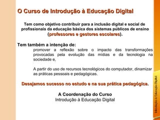 O Curso de Introdução à Educação Digital Tem como objetivo contribuir para a inclusão digital e social de  profissionais da educação básica dos sistemas públicos de ensino  ( professores e gestores escolares ). Tem também a intenção de: promover a reflexão sobre o impacto das transformações provocadas pela evolução das mídias e da tecnologia na sociedade e, A partir do uso de recursos tecnológicos do computador, dinamizar as práticas pessoais e pedagógicas. Desejamos sucesso no estudo e na sua prática pedagógica. A Coordenação do Curso Introdução à Educação Digital 