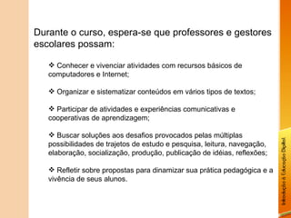 Durante o curso, espera-se que professores e gestores escolares possam: Conhecer e vivenciar atividades com recursos básicos de computadores e Internet; Organizar e sistematizar conteúdos em vários tipos de textos; Participar de atividades e experiências comunicativas e cooperativas de aprendizagem; Buscar soluções aos desafios provocados pelas múltiplas possibilidades de trajetos de estudo e pesquisa, leitura, navegação, elaboração, socialização, produção, publicação de idéias, reflexões; Refletir sobre propostas para dinamizar sua prática pedagógica e a vivência de seus alunos. 