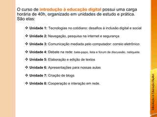 O curso de  introdução à educação digital  possui uma carga horária de 40h, organizado em unidades de estudo e prática. São elas: Unidade 1:   Tecnologias no cotidiano: desafios à inclusão digital e social Unidade 2:  Navegação, pesquisa na internet e segurança Unidade 3:  Comunicação mediada pelo computador: correio eletrônico Unidade 4:  Debate na rede:  bate-papo, lista e forum de discussão, netiqueta Unidade 5:  Elaboração e edição de textos Unidade 6:  Apresentações para nossas aulas Unidade 7:  Criação de blogs Unidade 8:  Cooperação e interação em rede. 