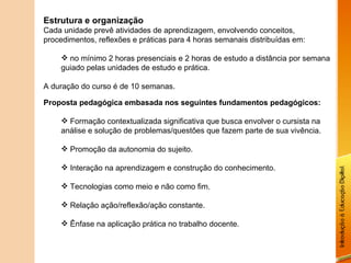 Estrutura e organização Cada unidade prevê atividades de aprendizagem, envolvendo conceitos, procedimentos, reflexões e práticas para 4 horas semanais distribuídas em: no mínimo 2 horas presenciais e 2 horas de estudo a distância por semana guiado pelas unidades de estudo e prática. A duração do curso é de 10 semanas. Proposta pedagógica embasada nos seguintes fundamentos pedagógicos: Formação contextualizada significativa que busca envolver o cursista na análise e solução de problemas/questões que fazem parte de sua vivência. Promoção da autonomia do sujeito. Interação na aprendizagem e construção do conhecimento. Tecnologias como meio e não como fim. Relação ação/reflexão/ação constante. Ênfase na aplicação prática no trabalho docente. 