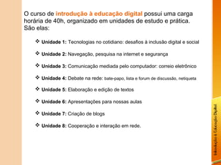 O curso de introdução à educação digital possui uma carga
horária de 40h, organizado em unidades de estudo e prática.
São elas:

    Unidade 1: Tecnologias no cotidiano: desafios à inclusão digital e social

    Unidade 2: Navegação, pesquisa na internet e segurança

    Unidade 3: Comunicação mediada pelo computador: correio eletrônico

    Unidade 4: Debate na rede: bate-papo, lista e forum de discussão, netiqueta

    Unidade 5: Elaboração e edição de textos

    Unidade 6: Apresentações para nossas aulas

    Unidade 7: Criação de blogs

    Unidade 8: Cooperação e interação em rede.
 