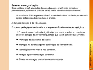Estrutura e organização
Cada unidade prevê atividades de aprendizagem, envolvendo conceitos,
procedimentos, reflexões e práticas para 4 horas semanais distribuídas em:

     no mínimo 2 horas presenciais e 2 horas de estudo a distância por semana
    guiado pelas unidades de estudo e prática.

A duração do curso é de 10 semanas.

Proposta pedagógica embasada nos seguintes fundamentos pedagógicos:

     Formação contextualizada significativa que busca envolver o cursista na
    análise e solução de problemas/questões que fazem parte de sua vivência.

     Promoção da autonomia do sujeito.

     Interação na aprendizagem e construção do conhecimento.

     Tecnologias como meio e não como fim.

     Relação ação/reflexão/ação constante.

     Ênfase na aplicação prática no trabalho docente.
 