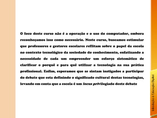 O foco deste curso não é a operação e o uso do computador, embora
reconheçamos isso como necessário. Neste curso, buscamos estimular
que professores e gestores escolares reflitam sobre o papel da escola
no contexto tecnológico da sociedade do conhecimento, enfatizando a
necessidade de cada um empreender um esforço sistemático de
clarificar o porquê e para quê utilizar a tecnologia na sua prática
profissional. Enfim, esperamos que se sintam instigados a participar
do debate que esta definindo o significado cultural destas tecnologias,
levando em conta que a escola é um locus privilegiado deste debate
 
