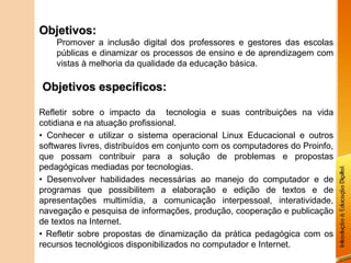Objetivos:
    Promover a inclusão digital dos professores e gestores das escolas
    públicas e dinamizar os processos de ensino e de aprendizagem com
    vistas à melhoria da qualidade da educação básica.

Objetivos específicos:

Refletir sobre o impacto da tecnologia e suas contribuições na vida
cotidiana e na atuação profissional.
• Conhecer e utilizar o sistema operacional Linux Educacional e outros
softwares livres, distribuídos em conjunto com os computadores do Proinfo,
que possam contribuir para a solução de problemas e propostas
pedagógicas mediadas por tecnologias.
• Desenvolver habilidades necessárias ao manejo do computador e de
programas que possibilitem a elaboração e edição de textos e de
apresentações multimídia, a comunicação interpessoal, interatividade,
navegação e pesquisa de informações, produção, cooperação e publicação
de textos na Internet.
• Refletir sobre propostas de dinamização da prática pedagógica com os
recursos tecnológicos disponibilizados no computador e Internet.
 