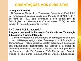 ORIENTAÇÕES AOS CURSISTAS
1-  O que é ProInfo? 
    O Programa Nacional de Tecnologia Educacional (ProInfo) é
um programa educacional criado pela Portaria nº 522/MEC, de 9
de abril de 1997, para promover o uso pedagógico de
Tecnologias de Informática e Comunicações (TICs) na rede
pública de ensino fundamental e médio.

2 – O que é ProInfo Integrado?
Programa Nacional de Formação Continuada em Tecnologia
Educacional (ProInfo Integrado)
   O ProInfo Integrado é um programa de formação voltada para
o uso didático-pedagógico das Tecnologias da Informação e
Comunicação (TIC) no cotidiano escolar, articulado à distribuição
dos equipamentos tecnológicos nas escolas e à oferta de
conteúdos e recursos multimídia e digitais oferecidos pelo Portal
do Professor, pela TV Escola e DVD Escola, pelo Domínio
Público e pelo Banco Internacional de Objetos Educacionais.
 
