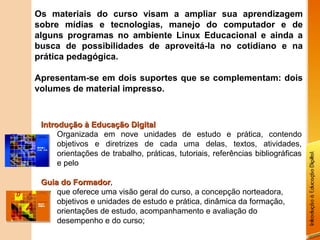 Os materiais do curso visam a ampliar sua aprendizagem
sobre mídias e tecnologias, manejo do computador e de
alguns programas no ambiente Linux Educacional e ainda a
busca de possibilidades de aproveitá-la no cotidiano e na
prática pedagógica.

Apresentam-se em dois suportes que se complementam: dois
volumes de material impresso.



 Introdução à Educação Digital
      Organizada em nove unidades de estudo e prática, contendo
      objetivos e diretrizes de cada uma delas, textos, atividades,
      orientações de trabalho, práticas, tutoriais, referências bibliográficas
      e pelo

 Guia do Formador,
          Formador
     que oferece uma visão geral do curso, a concepção norteadora,
     objetivos e unidades de estudo e prática, dinâmica da formação,
     orientações de estudo, acompanhamento e avaliação do
     desempenho e do curso;
 