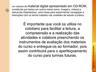um volume de material digital apresentado em CD-ROM,
constituído por textos em outros meios (sons, imagens, vídeos) e
estruturas (hipertextos), como base para experimentar navegação e
interações com os temas tratados nas unidades de estudo e prática.


         É importante que você os utilize no
          cotidiano para facilitar a leitura, a
          compreensão e a realização das
       atividades e colabore preenchendo os
      instrumentos de avaliação dos materiais
     do curso e entregue-os ao formador, pois
     assim contribuirá para o aperfeiçoamento
            do curso para turmas futuras.
 