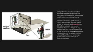 A fotografia, tal qual conhecemos hoje,
resulta de uma série de descobertas e
invenções ocorridas ao longo dos séculos e
em diferentes momentos da história.
A primeira descoberta significativa foi a
câmara obscura, cujos princípios ópticos
se deve ao filósofo grego Aristóteles (384
-322 A.C.) Sentado sob uma árvore,
Aristóteles observou a imagem do sol,
durante um eclipse parcial, projetando-se
no solo em forma de meia lua quando seus
raios passavam por um pequeno orifício
entre as folhas. Observou também que
quanto menor fosse o orifício, mais
nítida era a imagem.
 