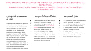 INDEPENDENTE DAS DESCOBERTAS E INVENTOS QUE MARCAM O SURGIMENTO DA
FOTOGRAFIA,
SUA ORIGEM DECORRE DA DESCOBERTA DA EXISTÊNCIA DE TRÊS PRINCÍPIOS
FUNDAMENTAIS:
Originalmente, a câmara escura de orifício
era uma caixa ou mesmo um quarto
escuro, no qual uma das paredes possuía
um pequeno orifício por onde passava
um filete de luz que, ao passar pelo
pequeno orifício, projetava na parede
oposta uma imagem invertida e pouco
nítida do que se encontrava do lado de fora.
Até o final do século XVIII as câmaras
escuras, de inúmeros formatos, eram
utilizadas para ampliar transparências,
desenhos e para o retrato pelos artistas da
época. Não havia nenhuma outra forma de
gravação das imagens formadas no
interior da câmara, a não ser pelo desenho.
o princípio da câmara escura
de orifício
o princípio da fotosensibilidade
O desenvolvimento da ciência da química
possibilitou a descoberta de que as
imagens podiam ser gravadas. Em 1727, o
experimentador alemão Johann Heinrich
Schulze, pesquisando um processo para
fabricação de pedras luminosas de
fósforo, constatou que folhas de papel
tratadas com nitrato de prata, escureciam
quando expostas à luz do dia, ao invés de
brilhar, como ele queria. Essa constatação
foi o primeiro passo para a descoberta da
fotografia em decorrência da luz.
princípios da óptica
• O Princípio da Propagação Retilínea: a luz
sempre se propaga em linha reta;
• O Princípio da Independência de raios de
luz: os raios de luz são independentes
e, mesmo que se cruzem, não provocam
nenhuma alteração em relação
à direção deles.
• O Princípio da Reversibilidade da Luz: os
raios de luz sempre são capazes de
fazer o caminho na direção inversa.
 