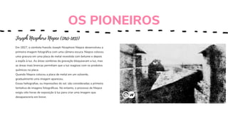 Joseph Nicephore Niepce (1765-1833)
Em 1827, o cientista francês Joseph Nicephore Niepce desenvolveu a
primeira imagem fotográfica com uma câmera escura. Niepce colocou
uma gravura em uma placa de metal revestida com betume e depois
a expôs à luz. As áreas sombrias da gravação bloqueavam a luz, mas
as áreas mais brancas permitiam que a luz reagisse com os produtos
químicos na placa.
Quando Niepce colocou a placa de metal em um solvente,
gradualmente uma imagem apareceu.
Essas heliografias, ou impressões do sol, são consideradas a primeira
tentativa de imagens fotográficas. No entanto, o processo de Niepce
exigiu oito horas de exposição à luz para criar uma imagem que
desapareceria em breve.
OS PIONEIROS
 