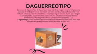 DAGUERREOTIPO


O processo de daguerreótipo de Daguerre começou fixando as imagens em uma folha de cobre
prateado. Ele então poliu a prata e a revestiu com iodo, criando uma superfície sensível à luz.
Então, ele colocou o prato em uma câmera e o expôs por alguns minutos. Depois que a imagem
foi pintada pela luz, Daguerre banhou a placa em uma solução de cloreto de prata. Esse
processo criou uma imagem duradoura que não mudaria se exposta à luz.
O daguerreótipo ganhou popularidade rapidamente na Europa e nos EUA. Em 1850, havia mais
de 70 estúdios de daguerreótipo apenas na cidade de Nova York.


 