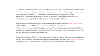 Se a fotografia do Niépce demorou cerca de oito horas para ficar pronta, além de depender totalmente da
iluminação solar, a evolução tida com o invento idealizado e construído por Daguerre permitia que cada
fotografia ficasse pronta entre 25 e 30 minutos, mas ainda dependia da iluminação do Sol.
Apesar disso, foi um avanço e tanto para a história da fotografia, especialmente se levarmos em
consideração que a fotografia foi levada à diversas localizações além da França.
Após Daguerre, outro nome que chama atenção na história da fotografia é o de William Henry Talbot
(1800 – 1877), que, em 1841, inventou um meio de obter cópias da fotografia.
Ele desenvolveu um processofotográfico baseado no uso de um negativo de papel do que possibilitava a
realização de cópias positivas por contato. Esse processo se popularizou como “Talbotipia” e foi por meio
dele que se conseguiu obter a fotografia em série.


Desde a sua criação, no século XIX, a fotografia passou por vários estágios, até chegar à tecnologia digital
utilizada nos dias de hoje. Foi a partir da criação da câmera de filme, em 1888, por George Eastman, que
a fotografia passou a ser acessível e o seu processo se tornou mais prático, rápido e barato.
 