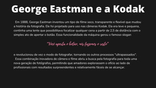 George Eastman e a Kodak


Em 1888, George Eastman inventou um tipo de filme seco, transparente e flexível que mudou
a história da fotografia. Ele foi projetado para uso nas câmeras Kodak. Ela era leve e pequena,
continha uma lente que possibilitava focalizar qualquer cena a partir de 2,5 de distância com o
simples ato de apertar o botão. Essa funcionalidade da máquina gerou o famoso slogan
“Você aperta o botão, nós fazemos o resto”


e revolucionou de vez o modo de fotografar, tornando os outros processos "ultrapassados".
Essa combinação inovadora de câmera e filme abriu a busca pela fotografia para toda uma
nova geração de fotógrafos, permitindo que amadores explorassem o ofício ao lado de
profissionais com resultados surpreendentes e relativamente fáceis de se alcançar.
 