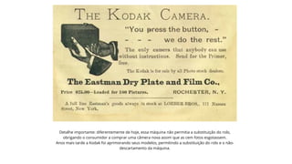 Detalhe importante: diferentemente de hoje, essa máquina não permitia a substituição do rolo,
obrigando o consumidor a comprar uma câmera nova assim que as cem fotos esgotassem.
Anos mais tarde a Kodak foi aprimorando seus modelos, permitindo a substituição do rolo e o não-
descartamento da máquina.


 