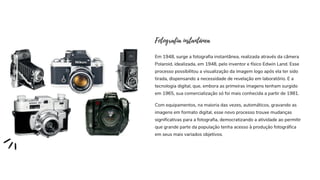 Em 1948, surge a fotografia instantânea, realizada através da câmera
Polaroid, idealizada, em 1948, pelo inventor e físico Edwin Land. Esse
processo possibilitou a visualização da imagem logo após ela ter sido
tirada, dispensando a necessidade de revelação em laboratório. E a
tecnologia digital, que, embora as primeiras imagens tenham surgido
em 1965, sua comercialização só foi mais conhecida a partir de 1981.
Fotografia instantânea
Com equipamentos, na maioria das vezes, automáticos, gravando as
imagens em formato digital, esse novo processo trouxe mudanças
significativas para a fotografia, democratizando a atividade ao permitir
que grande parte da população tenha acesso à produção fotográfica
em seus mais variados objetivos.
 