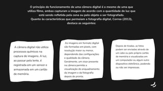 A câmera digital não utiliza
processos químicos na
captura de imagens. A luz,
ao passar pela lente, é
registrada em um sensor e
armazenada em um cartão
de memória.
As imagens em formato digital
são formadas em pixels, com
resolução maior ou menor,
dependendo das configurações
e qualidade da câmera.
Geralmente, um visor presente
na câmera permite a
visualização do enquadramento
da imagem e da fotografia
depois de pronta.
Depois de tiradas, as fotos
podem ser enviadas através de
um cabo ou pelo próprio cartão
de memória e visualizadas em
um computador ou algum outro
dispositivo eletrônico, podendo
ou não ser impressas.
O princípio de funcionamento de uma câmera digital é o mesmo de uma que
utiliza filme, ambas capturam a imagem de acordo com a quantidade de luz que
está sendo refletida pela cena ou pelo objeto a ser fotografado.
Quanto às características que permeiam a fotografia digital, Correa (2013),
destaca as seguintes:
 