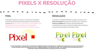 PIXEL
Toda imagem impressa ou vista em um monitor de computador é
composta por pontos extremamente pequenos. Esses pontos são
chamados de pixels. Eles são a menor parte de uma imagem, e sua
quantidade, bem como sua densidade, estão diretamente
relacionadas aos conceitos de tamanho e resolução de imagem.
RESOLUÇÃO
a resolução é a medida de definição da imagem. É expressa como
pixels por polegada (PPI: pixels per inch (para tela ou monitor)) ou
pontos por polegada (DPI: dots per inch (para impressão)).
A resolução leva em conta o tamanho da imagem (altura e largura) e
é expressa pela quantidade de informação contida.
PIXELS X RESOLUÇÃO
O QUE É MEGAPIXEL? O MEGAPIXEL É UTILIZADO EM CÂMERAS DIGITAIS PROFISSIONAIS E TAMBÉM NAS CÂMERAS DE CELULAR PARA INDICAR
O GRAU DE RESOLUÇÃO OU DEFINIÇÃO DA FOTO, CORRESPONDENDO A UM MILHÃO DE PIXEL. ISTO SIGNIFICA QUE UMA RESOLUÇÃO DE 5
MEGAPIXELS REÚNE APROXIMADAMENTE 5.000.000 DE PIXELS NA IMAGEM.
 