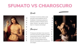SFUMATO VS CHIAROSCURO
O sfumato é uma técnica artística usada
para gerar suaves gradientes entre as
tonalidades, é comumente aplicado em
desenhos ou pinturas. Sfumato vem do
italiano "sfumare", que significa "de tom
baixo" ou "evaporar como fumaça".
Sfumato
O chiaroscuro (do italiano “claro-escuro”) é
uma técnica de pintura instituída no período
renascentista do século XV. Nele, diferente
de outras técnicas, como o sfumato,
notamos uma maior distância entre as
diferentes intensidades de luz presentes em
uma imagem.
Chiaroscuro
 