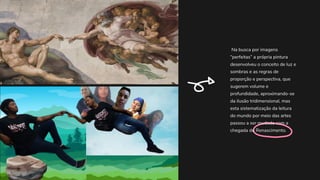 Na busca por imagens
“perfeitas” a própria pintura
desenvolveu o conceito de luz e
sombras e as regras de
proporção e perspectiva, que
sugerem volume e
profundidade, aproximando-se
da ilusão tridimensional, mas
esta sistematização da leitura
do mundo por meio das artes
passou a ser mudada com a
chegada do Renascimento.
 