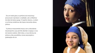 De um modo geral, os pintores da renascença
procuravam reproduzir a realidade, sob a influência
do ideal de beleza grego. O espírito clássico, a ordem
e as formas simétricas são traços marcantes dessa
pintura.
A pintura renascentista inovou com a descoberta
da perspectiva, que permite abordar o espaço e a luz
de maneira realista. Além disso, a nova técnica da
pintura a óleo possibilitou novas associações e
graduações da cor.
 