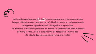 Até então,a pintura era a única forma de captar um momento ou uma
imagem. Desde a arte rupestre na pré-história, a forma mais comum de
se registrar algo de maneira imagética era pintando.
As técnicas e materiais para isso só foram se aprimorando com o passar
do tempo. Mas… com o surgimento da fotografia em meados
do século 19, as coisas estavam para mudar!
 