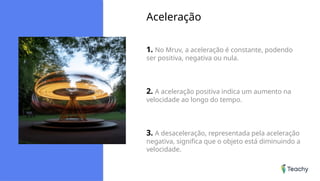 Aceleração
1. No Mruv, a aceleração é constante, podendo
ser positiva, negativa ou nula.
2. A aceleração positiva indica um aumento na
velocidade ao longo do tempo.
3. A desaceleração, representada pela aceleração
negativa, significa que o objeto está diminuindo a
velocidade.
 