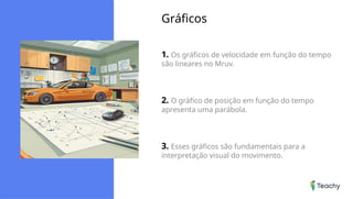 Gráficos
1. Os gráficos de velocidade em função do tempo
são lineares no Mruv.
2. O gráfico de posição em função do tempo
apresenta uma parábola.
3. Esses gráficos são fundamentais para a
interpretação visual do movimento.
 