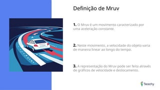 Definição de Mruv
1. O Mruv é um movimento caracterizado por
uma aceleração constante.
2. Neste movimento, a velocidade do objeto varia
de maneira linear ao longo do tempo.
3. A representação do Mruv pode ser feita através
de gráficos de velocidade e deslocamento.
 