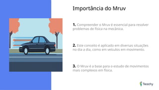 Importância do Mruv
1. Compreender o Mruv é essencial para resolver
problemas de física na mecânica.
2. Este conceito é aplicado em diversas situações
no dia a dia, como em veículos em movimento.
3. O Mruv é a base para o estudo de movimentos
mais complexos em física.
 