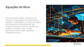 Equações do Mruv
Para descrever o Mruv, utilizamos um
conjunto de equações que relacionam a
posição, a velocidade e o tempo do objeto
em movimento. Estas fórmulas são
fundamentais para resolver problemas
práticos e teóricos. Aqui, vamos
apresentar as principais equações
utilizadas no Mruv.
 