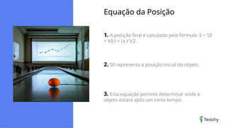 Equação da Posição
1. A posição final é calculada pela fórmula: S = S0
+ V0.t + (a.t²)/2.
2. S0 representa a posição inicial do objeto.
3. Esta equação permite determinar onde o
objeto estará após um certo tempo.
 