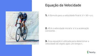 Equação da Velocidade
1. A fórmula para a velocidade final é: V = V0 + a.t.
2. V0 é a velocidade inicial e 'a' é a aceleração
constante.
3. Essa equação é utilizada para determinar a
velocidade do objeto após um tempo t.
 