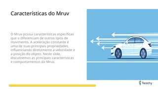 Características do Mruv
O Mruv possui características específicas
que o diferenciam de outros tipos de
movimento. A aceleração constante é
uma de suas principais propriedades,
influenciando diretamente a velocidade e
a posição do objeto. Neste slide,
discutiremos as principais características
e comportamentos do Mruv.
 