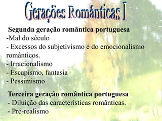Terceira geração romântica portuguesa
- Diluição das características românticas.
- Pré-realismo
Segunda geração romântica portuguesa
-Mal do século
- Excessos do subjetivismo e do emocionalismo
românticos.
- Irracionalismo
- Escapismo, fantasia
- Pessimismo
 