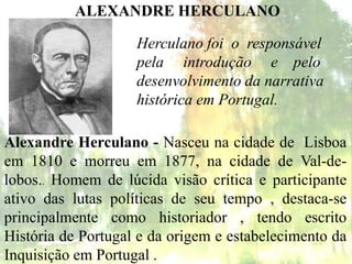 ALEXANDRE HERCULANO
Alexandre Herculano - Nasceu na cidade de Lisboa
em 1810 e morreu em 1877, na cidade de Val-de-
lobos.. Homem de lúcida visão crítica e participante
ativo das lutas políticas de seu tempo , destaca-se
principalmente como historiador , tendo escrito
História de Portugal e da origem e estabelecimento da
Inquisição em Portugal .
Herculano foi o responsável
pela introdução e pelo
desenvolvimento da narrativa
histórica em Portugal.
 