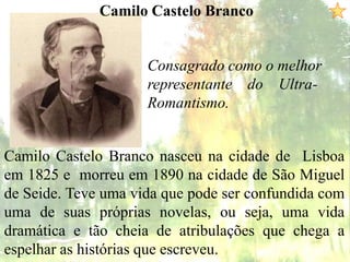Camilo Castelo Branco
Consagrado como o melhor
representante do Ultra-
Romantismo.
Camilo Castelo Branco nasceu na cidade de Lisboa
em 1825 e morreu em 1890 na cidade de São Miguel
de Seide. Teve uma vida que pode ser confundida com
uma de suas próprias novelas, ou seja, uma vida
dramática e tão cheia de atribulações que chega a
espelhar as histórias que escreveu.
 