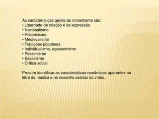 As características gerais do romantismo são:
• Liberdade de criação e de expressão
• Nacionalismo
• Historicismo
• Medievalismo
• Tradições populares
• Individualismo, egocentrismo
• Pessimismo
• Escapismo
• Crítica social
Procure identificar as características românticas aparentes na
letra da música e no desenho exibido no vídeo.
 