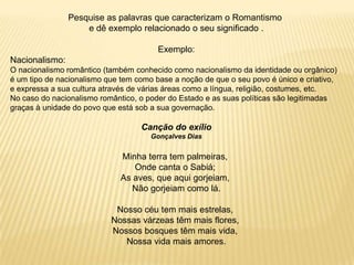 Pesquise as palavras que caracterizam o Romantismo
e dê exemplo relacionado o seu significado .
Exemplo:
Nacionalismo:
O nacionalismo romântico (também conhecido como nacionalismo da identidade ou orgânico)
é um tipo de nacionalismo que tem como base a noção de que o seu povo é único e criativo,
e expressa a sua cultura através de várias áreas como a língua, religião, costumes, etc.
No caso do nacionalismo romântico, o poder do Estado e as suas políticas são legitimadas
graças à unidade do povo que está sob a sua governação.
Canção do exílio
Gonçalves Dias
Minha terra tem palmeiras,
Onde canta o Sabiá;
As aves, que aqui gorjeiam,
Não gorjeiam como lá.
Nosso céu tem mais estrelas,
Nossas várzeas têm mais flores,
Nossos bosques têm mais vida,
Nossa vida mais amores.
 