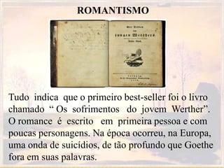ROMANTISMO
Tudo indica que o primeiro best-seller foi o livro
chamado “ Os sofrimentos do jovem Werther”.
O romance é escrito em primeira pessoa e com
poucas personagens. Na época ocorreu, na Europa,
uma onda de suicídios, de tão profundo que Goethe
fora em suas palavras.
 