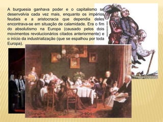 A burguesia ganhava poder e o capitalismo se
desenvolvia cada vez mais, enquanto os impérios
feudais e a aristocracia que dependia deles
encontrava-se em situação de calamidade. Era o fim
do absolutismo na Europa (causado pelos dois
movimentos revolucionários citados anteriormente) e
o início da industrialização (que se espalhou por toda
Europa).
 