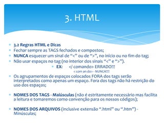 3. HTML

3.2 Regras HTML e Dicas
Fechar sempre as TAGS fechados e compostos;
NUNCA esquecer um sinal de “<” ou de “>”, no início ou no fim do tag;
Não usar espaços no tag (no interior dos sinais “<” e “>”).
                     EX: </ comando> ERRADO!!!
                              < com an do> - NUNCA!!!!
Os agrupamentos de espaços colocados FORA dos tags serão
interpretados como apenas um espaço. Fora dos tags não há restrição do
uso dos espaços;

NOMES DOS TAGS - Maiúsculas (não é estritamente necessário mas facilita
a leitura e tomaremos como convenção para os nossos códigos);

NOMES DOS ARQUIVOS (inclusive extensão “.html” ou “.htm”) -
Minúsculas;
 