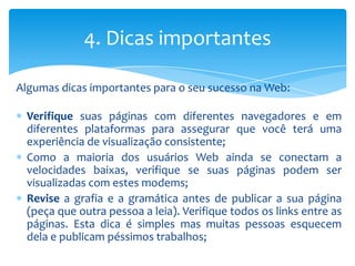 4. Dicas importantes

Algumas dicas importantes para o seu sucesso na Web:

  Verifique suas páginas com diferentes navegadores e em
  diferentes plataformas para assegurar que você terá uma
  experiência de visualização consistente;
  Como a maioria dos usuários Web ainda se conectam a
  velocidades baixas, verifique se suas páginas podem ser
  visualizadas com estes modems;
  Revise a grafia e a gramática antes de publicar a sua página
  (peça que outra pessoa a leia). Verifique todos os links entre as
  páginas. Esta dica é simples mas muitas pessoas esquecem
  dela e publicam péssimos trabalhos;
 