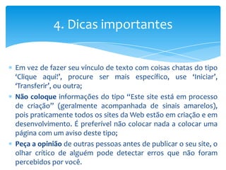 4. Dicas importantes

Em vez de fazer seu vínculo de texto com coisas chatas do tipo
‘Clique aqui!’, procure ser mais específico, use ‘Iniciar’,
‘Transferir’, ou outra;
Não coloque informações do tipo “Este site está em processo
de criação” (geralmente acompanhada de sinais amarelos),
pois praticamente todos os sites da Web estão em criação e em
desenvolvimento. É preferível não colocar nada a colocar uma
página com um aviso deste tipo;
Peça a opinião de outras pessoas antes de publicar o seu site, o
olhar crítico de alguém pode detectar erros que não foram
percebidos por você.
 