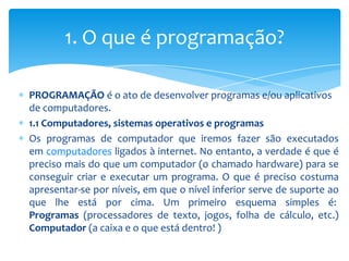 1. O que é programação?

PROGRAMAÇÃO é o ato de desenvolver programas e/ou aplicativos
de computadores.
1.1 Computadores, sistemas operativos e programas
Os programas de computador que iremos fazer são executados
em computadores ligados à internet. No entanto, a verdade é que é
preciso mais do que um computador (o chamado hardware) para se
conseguir criar e executar um programa. O que é preciso costuma
apresentar-se por níveis, em que o nível inferior serve de suporte ao
que lhe está por cima. Um primeiro esquema simples é:
Programas (processadores de texto, jogos, folha de cálculo, etc.)
Computador (a caixa e o que está dentro! )
 